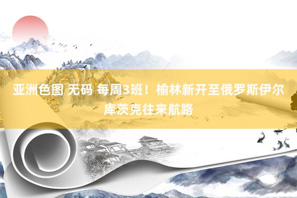 亚洲色图 无码 每周3班！榆林新开至俄罗斯伊尔库茨克往来航路