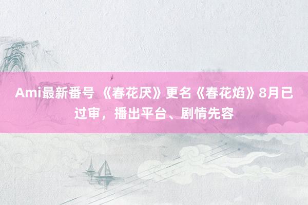 Ami最新番号 《春花厌》更名《春花焰》8月已过审，播出平台、剧情先容
