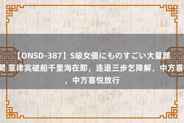 【ONSD-387】S級女優にものすごい大量顔射4時間 菲律宾破船千里海在即，连退三步乞降解，中方喜悦放行