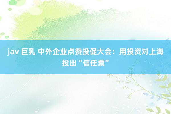 jav 巨乳 中外企业点赞投促大会：用投资对上海投出“信任票”