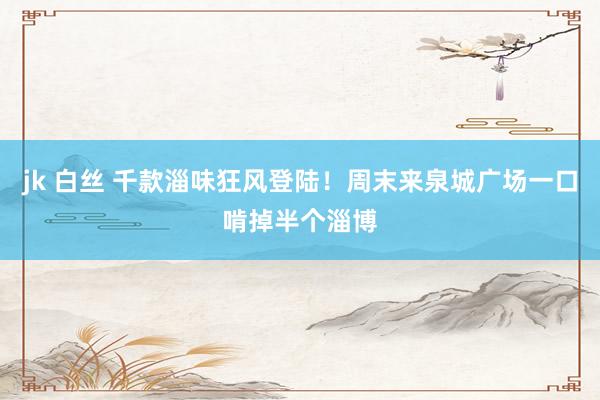jk 白丝 千款淄味狂风登陆！周末来泉城广场一口啃掉半个淄博