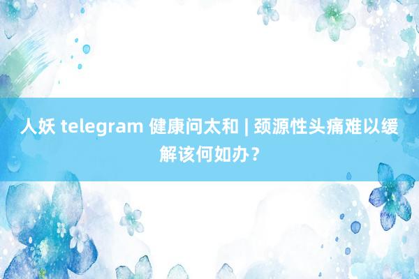 人妖 telegram 健康问太和 | 颈源性头痛难以缓解该何如办?