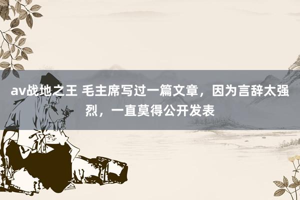 av战地之王 毛主席写过一篇文章，因为言辞太强烈，一直莫得公开发表
