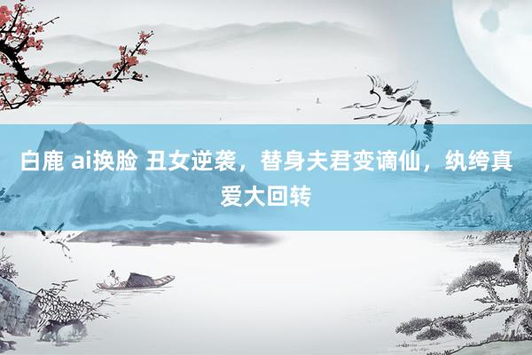 白鹿 ai换脸 丑女逆袭，替身夫君变谪仙，纨绔真爱大回转