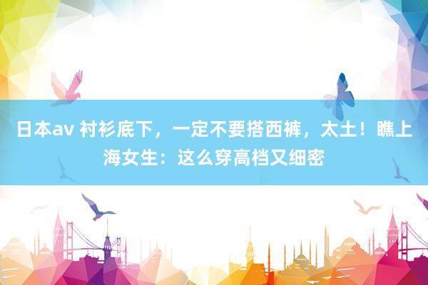 日本av 衬衫底下,一定不要搭西裤,太土!瞧上海女生:这么穿高档又细密