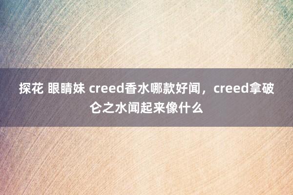 探花 眼睛妹 creed香水哪款好闻，creed拿破仑之水闻起来像什么