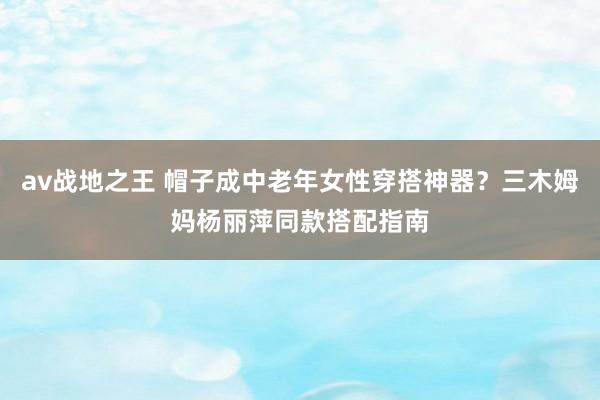 av战地之王 帽子成中老年女性穿搭神器？三木姆妈杨丽萍同款搭配指南