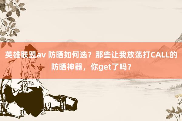 英雄联盟av 防晒如何选？那些让我放荡打CALL的防晒神器，你get了吗？