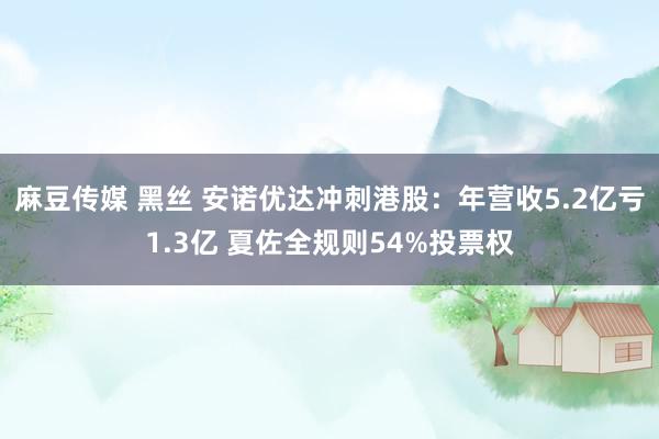 麻豆传媒 黑丝 安诺优达冲刺港股:年营收5.2亿亏1.3亿 夏佐全规则54%投票权