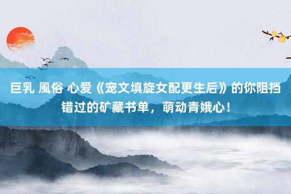 巨乳 風俗 心爱《宠文填旋女配更生后》的你阻挡错过的矿藏书单,萌动青娥心!