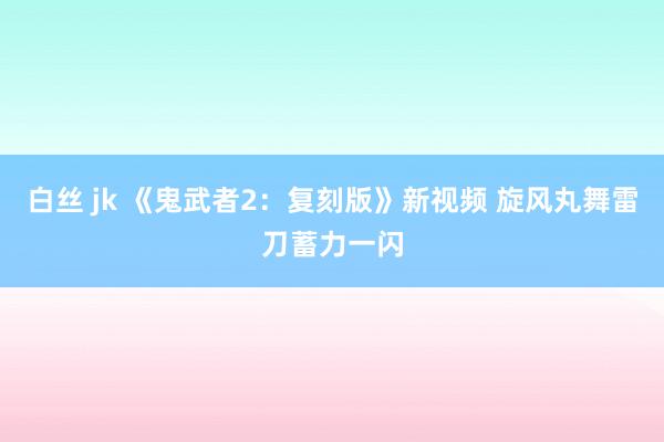 白丝 jk 《鬼武者2:复刻版》新视频 旋风丸舞雷刀蓄力一闪