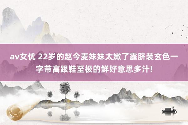 av女优 22岁的赵今麦妹妹太嫩了露脐装玄色一字带高跟鞋至极的鲜好意思多汁!